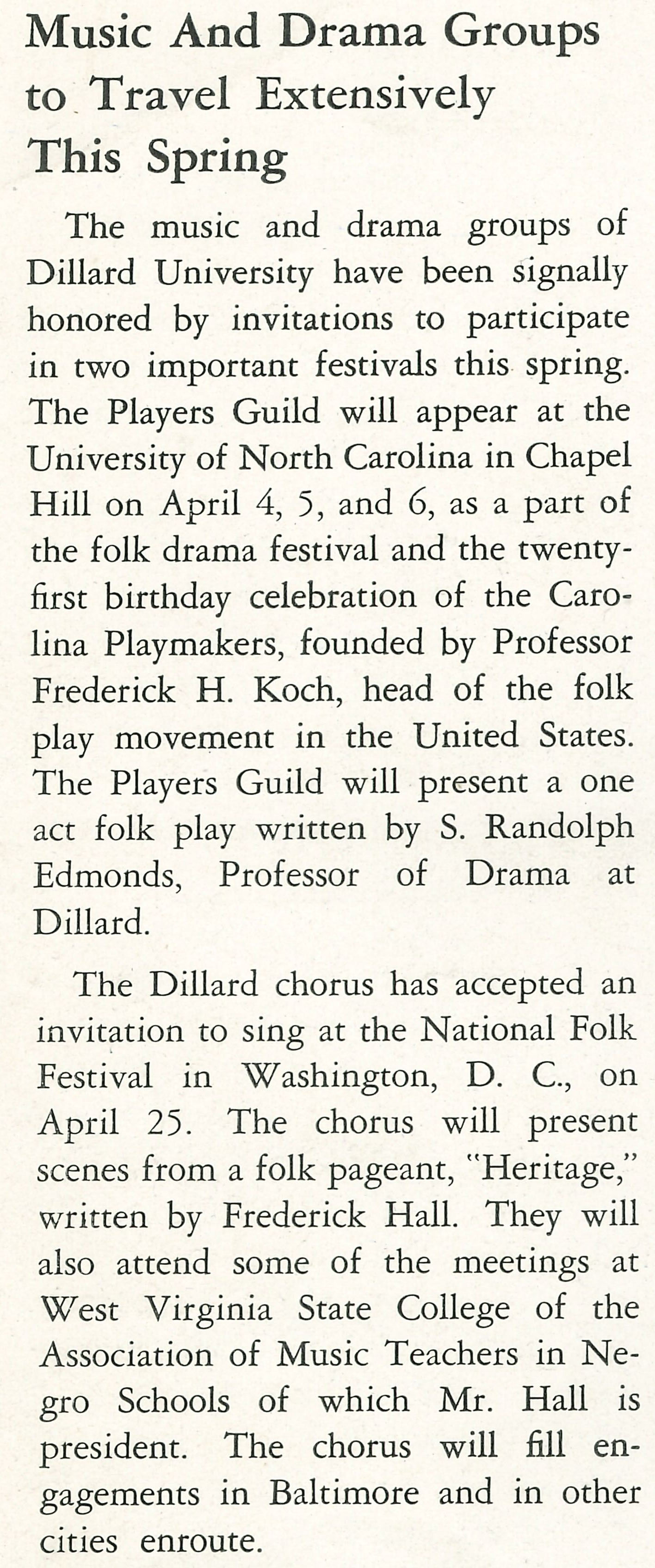 Music And Drama Groups to Travel Extensively This Spring
                    The music and drama groups of Dillard University have been signally honored by invitations to participate in two important 
                    festivals this spring. The Players Guild will appear at the University of North Carolina in Chapel Hill on April 4, 5, and 6,
                    as a part of the folk drama festival and the twenty- first birthday celebration of the Caro- lina Playmakers, founded by 
                    Professor Frederick H. Koch, head of the folk play movement in the United States. The Players Guild will present a one act 
                    folk play written by S. Randolph Edmonds, Professor of Drama at Dillard. The Dillard chorus has accepted an invitation to 
                    sing at the National Folk Festival in Washington, D. C., on April 25. The chorus will present scenes from a folk pageant, 
                    'Heritage,' written by Frederick Hall. They will also attend some of the meetings at West Virginia State College of the 
                    Association of Music Teachers in Ne- gro Schools of which Mr. Hall is president. The chorus will fill en- gagements in 
                    Baltimore and in other cities enroute.